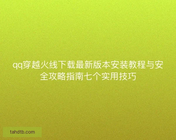 qq穿越火线下载最新版本安装教程与安全攻略指南七个实用技巧