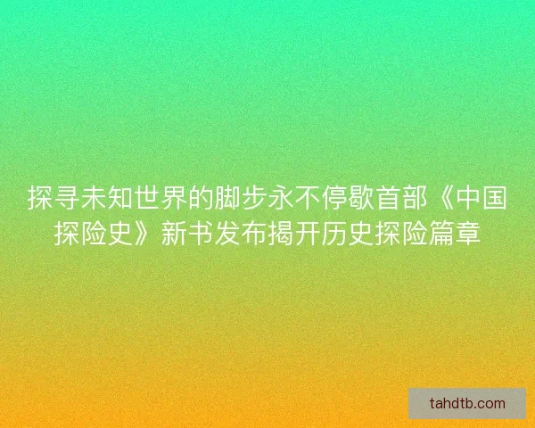 探寻未知世界的脚步永不停歇首部《中国探险史》新书发布揭开历史探险篇章
