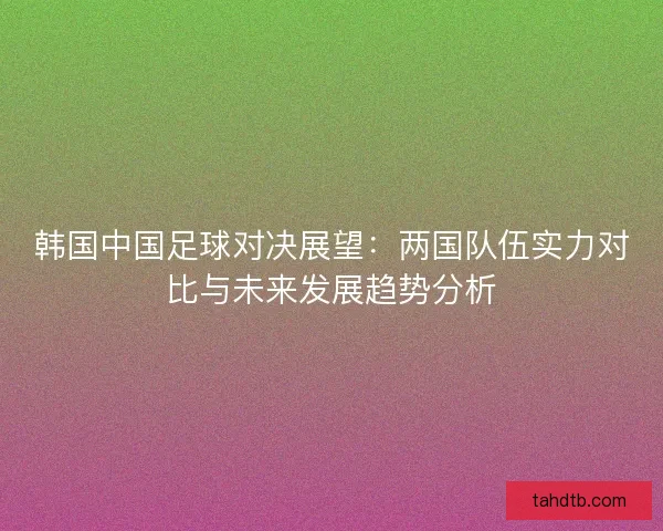 韩国中国足球对决展望：两国队伍实力对比与未来发展趋势分析