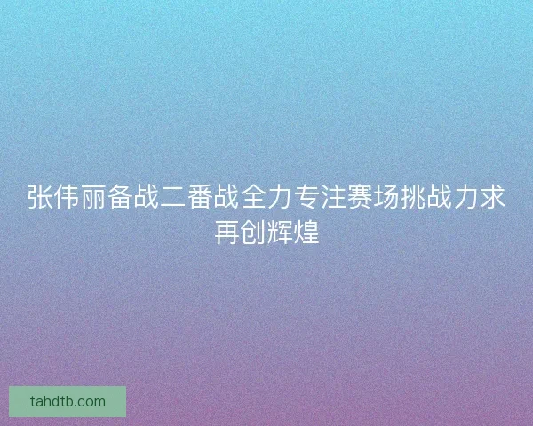 张伟丽备战二番战全力专注赛场挑战力求再创辉煌