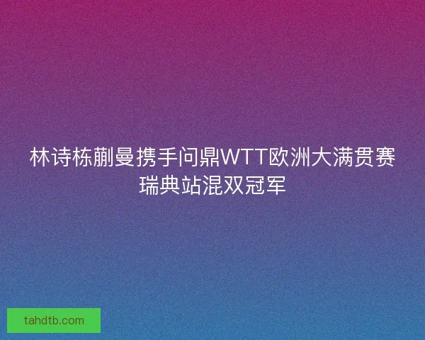 林诗栋蒯曼携手问鼎WTT欧洲大满贯赛瑞典站混双冠军