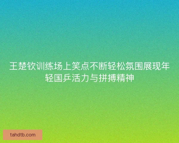 王楚钦训练场上笑点不断轻松氛围展现年轻国乒活力与拼搏精神