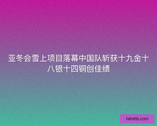 亚冬会雪上项目落幕中国队斩获十九金十八银十四铜创佳绩