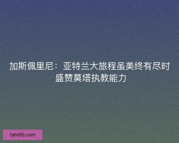 加斯佩里尼：亚特兰大旅程虽美终有尽时 盛赞莫塔执教能力