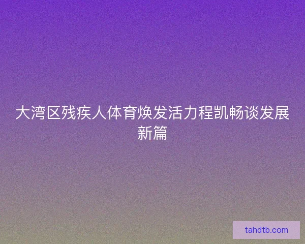 大湾区残疾人体育焕发活力程凯畅谈发展新篇