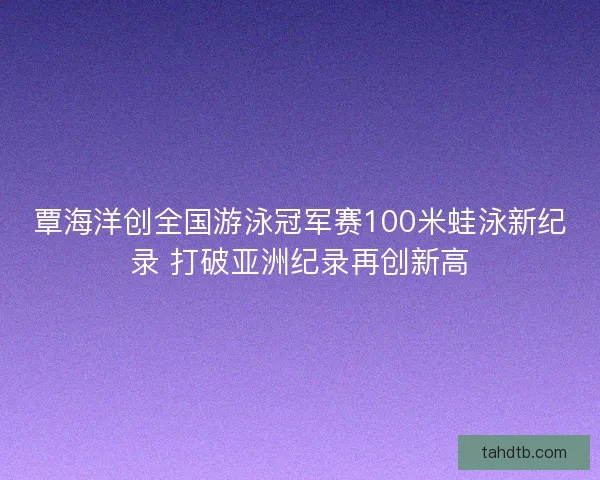 覃海洋创全国游泳冠军赛100米蛙泳新纪录 打破亚洲纪录再创新高