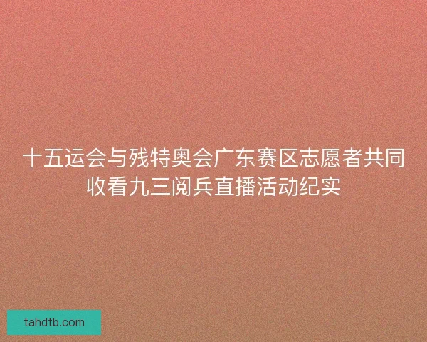 十五运会与残特奥会广东赛区志愿者共同收看九三阅兵直播活动纪实