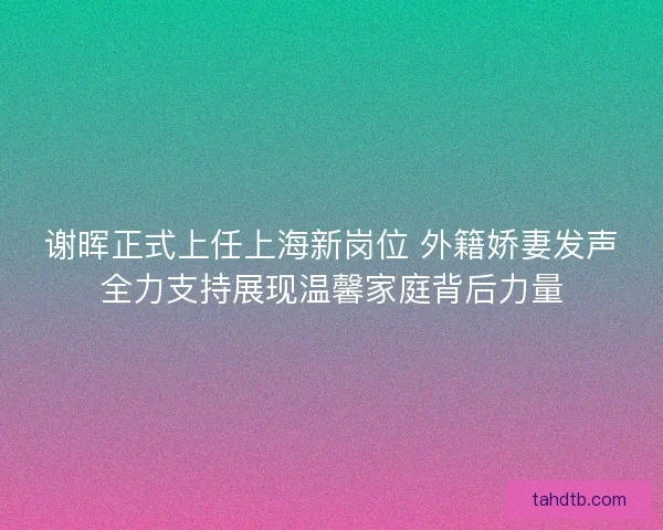 谢晖正式上任上海新岗位 外籍娇妻发声全力支持展现温馨家庭背后力量