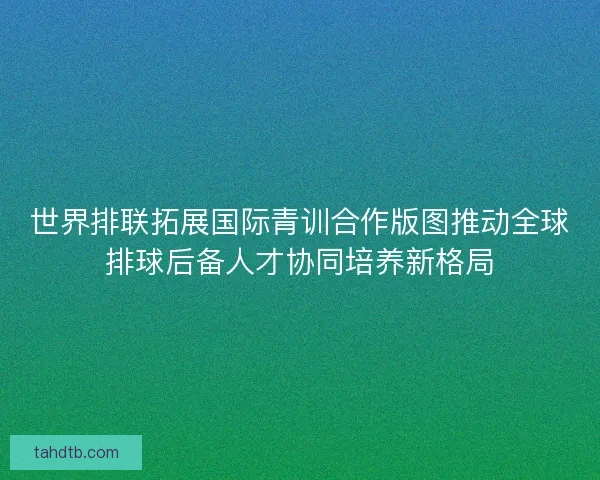 世界排联拓展国际青训合作版图推动全球排球后备人才协同培养新格局