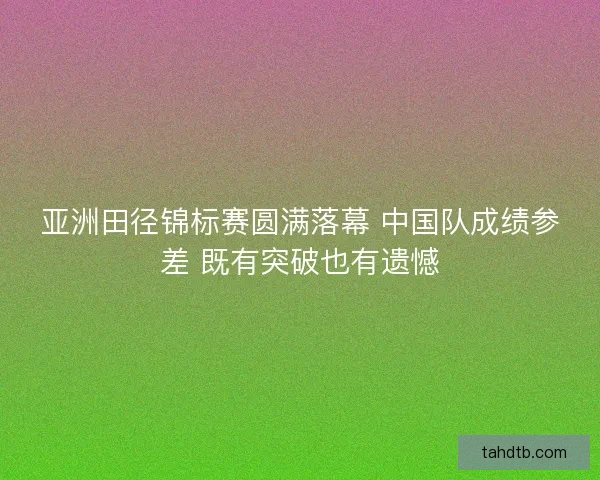 亚洲田径锦标赛圆满落幕 中国队成绩参差 既有突破也有遗憾