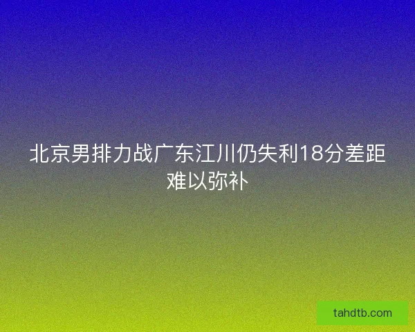 北京男排力战广东江川仍失利18分差距难以弥补