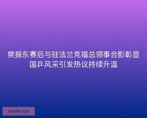 樊振东赛后与驻法兰克福总领事合影彰显国乒风采引发热议持续升温