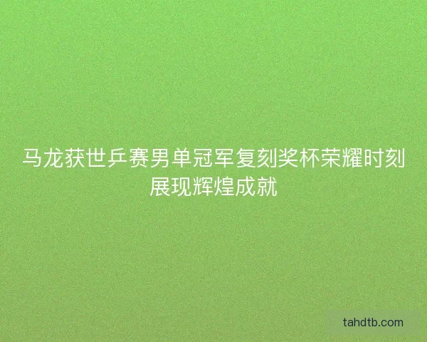 马龙获世乒赛男单冠军复刻奖杯荣耀时刻展现辉煌成就