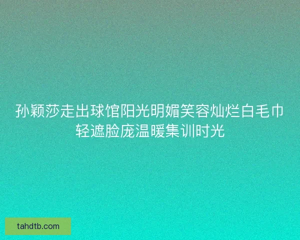 孙颖莎走出球馆阳光明媚笑容灿烂白毛巾轻遮脸庞温暖集训时光