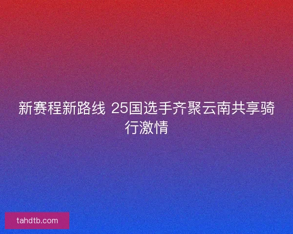 新赛程新路线 25国选手齐聚云南共享骑行激情