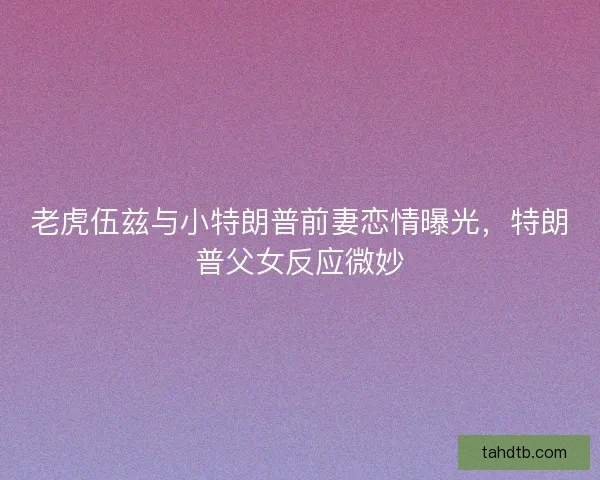老虎伍兹与小特朗普前妻恋情曝光，特朗普父女反应微妙