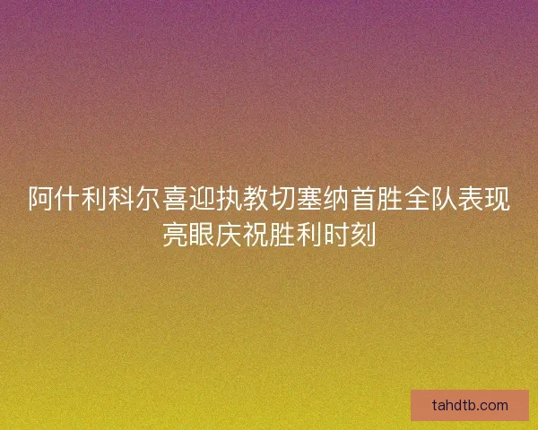 阿什利科尔喜迎执教切塞纳首胜全队表现亮眼庆祝胜利时刻