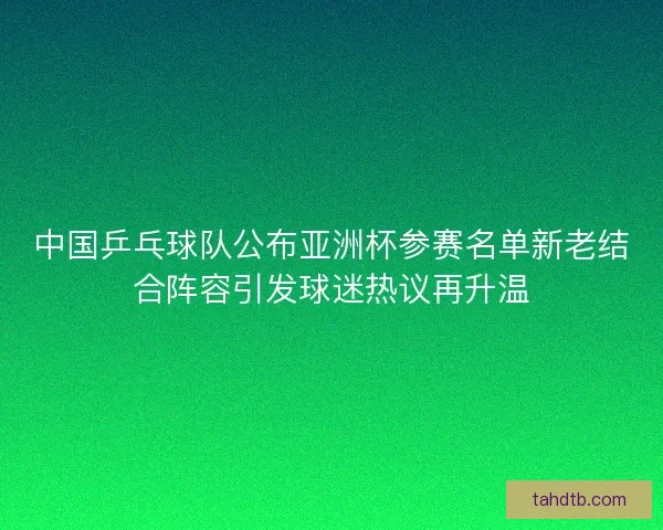 中国乒乓球队公布亚洲杯参赛名单新老结合阵容引发球迷热议再升温