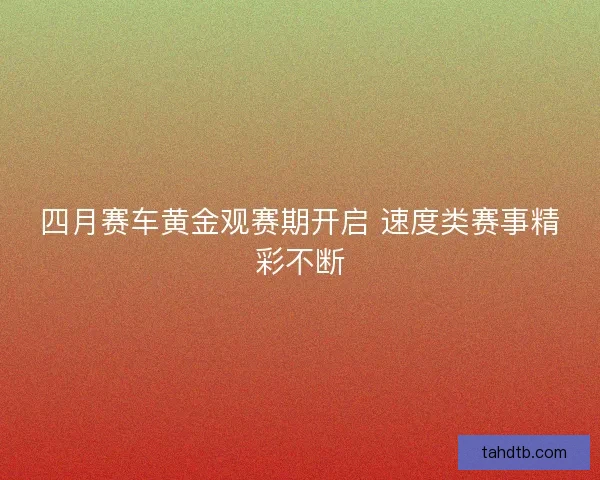 四月赛车黄金观赛期开启 速度类赛事精彩不断