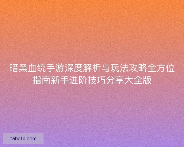 暗黑血统手游深度解析与玩法攻略全方位指南新手进阶技巧分享大全版