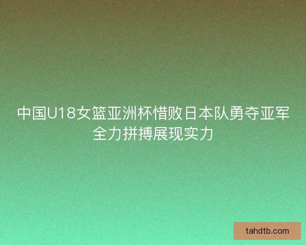 中国U18女篮亚洲杯惜败日本队勇夺亚军全力拼搏展现实力