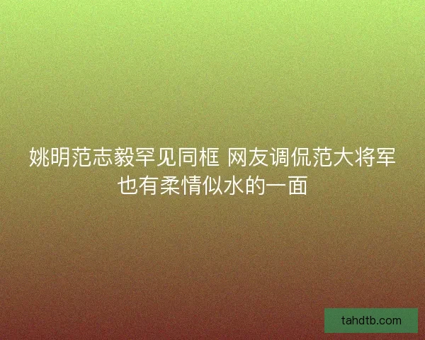 姚明范志毅罕见同框 网友调侃范大将军也有柔情似水的一面