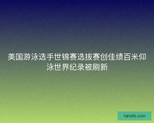 美国游泳选手世锦赛选拔赛创佳绩百米仰泳世界纪录被刷新